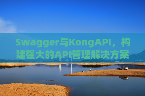 Swagger与KongAPI,构建强大的API管理解决方案